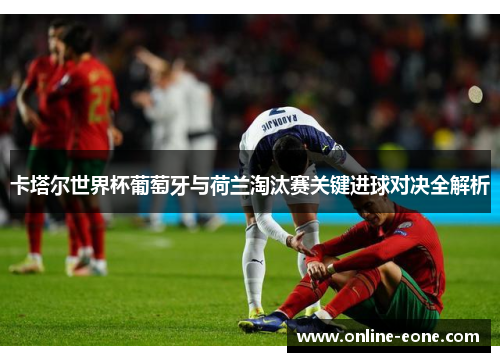 卡塔尔世界杯葡萄牙与荷兰淘汰赛关键进球对决全解析