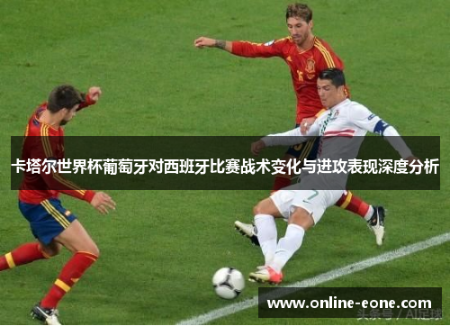 卡塔尔世界杯葡萄牙对西班牙比赛战术变化与进攻表现深度分析