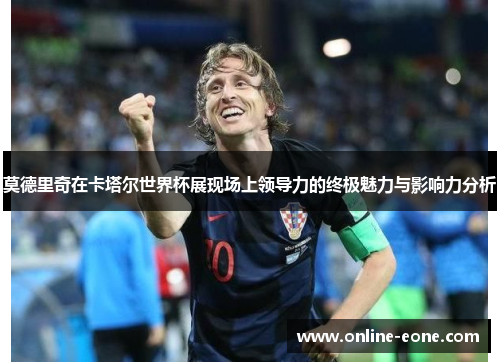 莫德里奇在卡塔尔世界杯展现场上领导力的终极魅力与影响力分析
