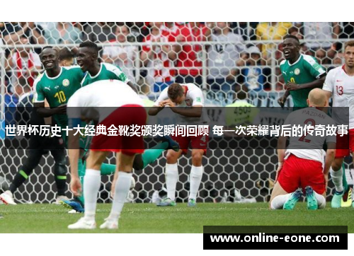 世界杯历史十大经典金靴奖颁奖瞬间回顾 每一次荣耀背后的传奇故事