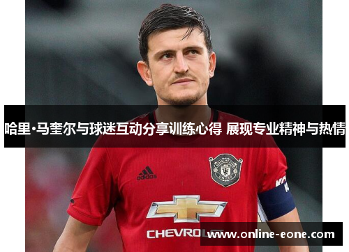 哈里·马奎尔与球迷互动分享训练心得 展现专业精神与热情