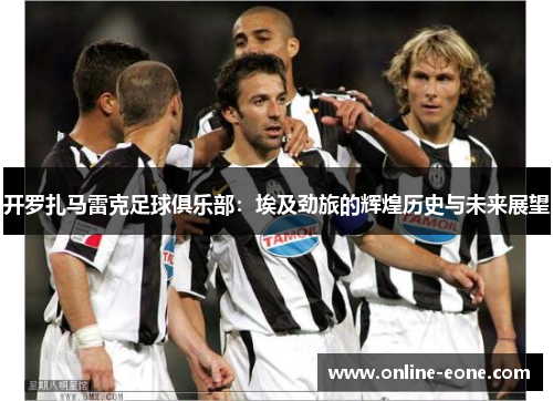 开罗扎马雷克足球俱乐部：埃及劲旅的辉煌历史与未来展望