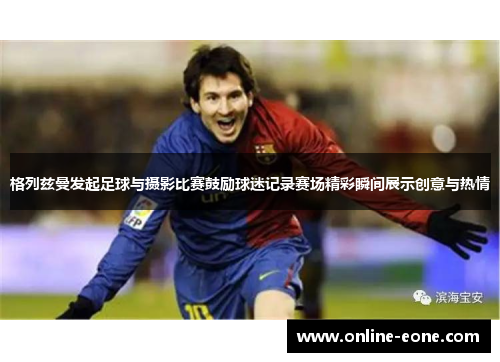 格列兹曼发起足球与摄影比赛鼓励球迷记录赛场精彩瞬间展示创意与热情