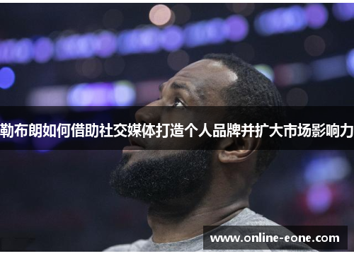 勒布朗如何借助社交媒体打造个人品牌并扩大市场影响力