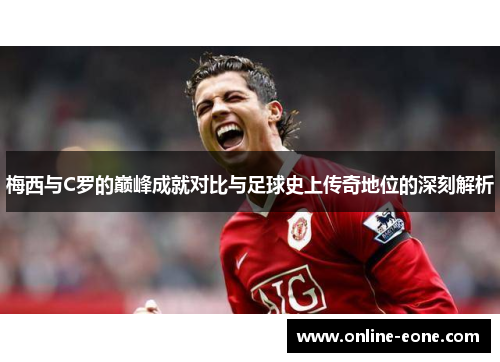 梅西与C罗的巅峰成就对比与足球史上传奇地位的深刻解析