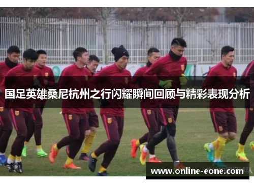 国足英雄桑尼杭州之行闪耀瞬间回顾与精彩表现分析