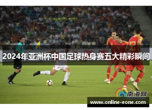 2024年亚洲杯中国足球热身赛五大精彩瞬间