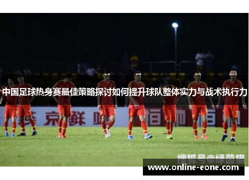 中国足球热身赛最佳策略探讨如何提升球队整体实力与战术执行力