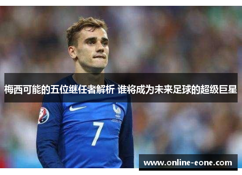 梅西可能的五位继任者解析 谁将成为未来足球的超级巨星