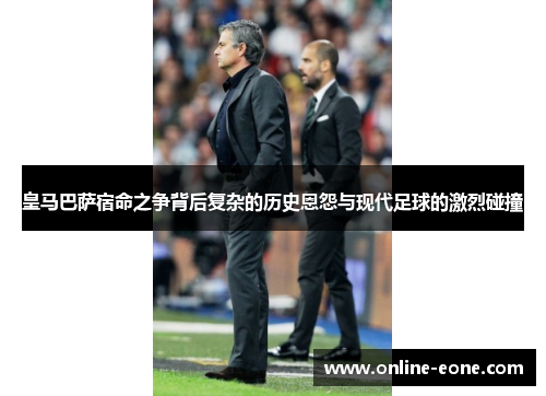 皇马巴萨宿命之争背后复杂的历史恩怨与现代足球的激烈碰撞
