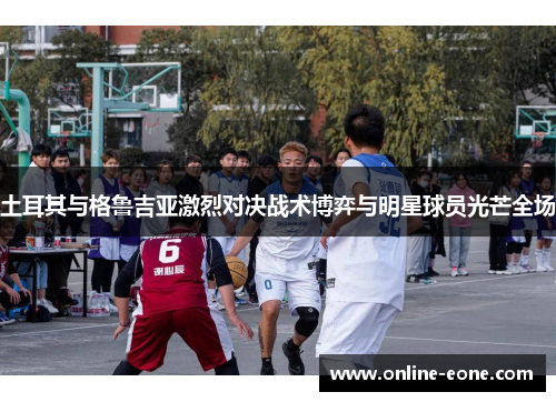 土耳其与格鲁吉亚激烈对决战术博弈与明星球员光芒全场