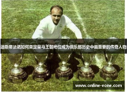 迪斯蒂法诺如何奠定皇马王朝地位成为俱乐部历史中最重要的传奇人物