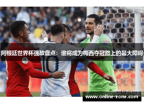 阿根廷世界杯强敌盘点：谁将成为梅西夺冠路上的最大障碍