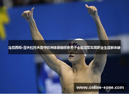 马克西姆·涅夫拉托夫勇夺欧洲体操锦标赛男子全能冠军实现职业生涯新突破