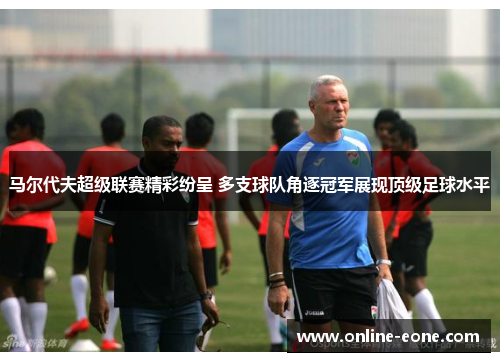 马尔代夫超级联赛精彩纷呈 多支球队角逐冠军展现顶级足球水平