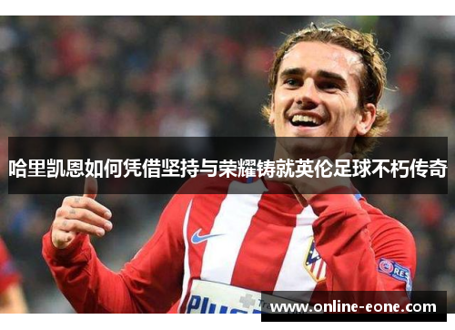 哈里凯恩如何凭借坚持与荣耀铸就英伦足球不朽传奇