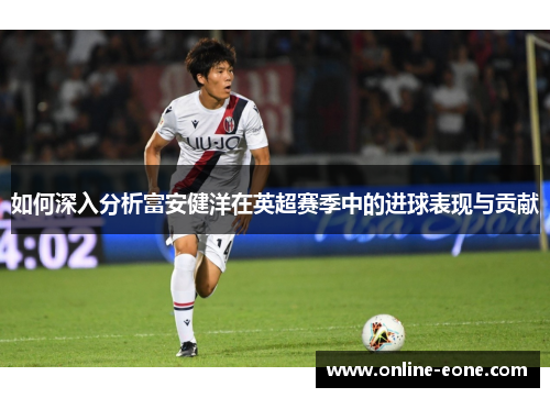 如何深入分析富安健洋在英超赛季中的进球表现与贡献
