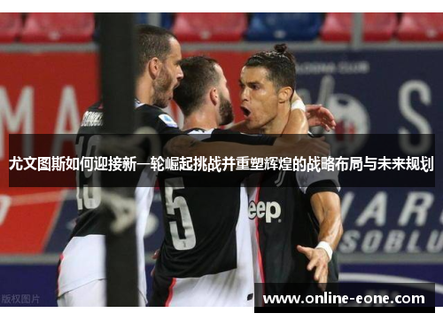 尤文图斯如何迎接新一轮崛起挑战并重塑辉煌的战略布局与未来规划