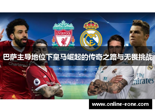 巴萨主导地位下皇马崛起的传奇之路与无畏挑战