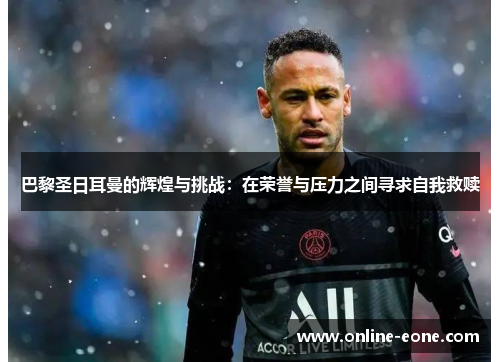 巴黎圣日耳曼的辉煌与挑战：在荣誉与压力之间寻求自我救赎